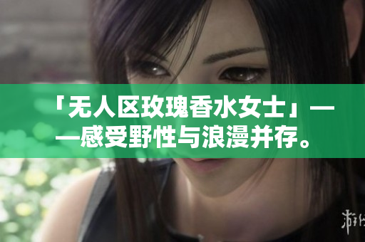 「无人区玫瑰香水女士」——感受野性与浪漫并存。