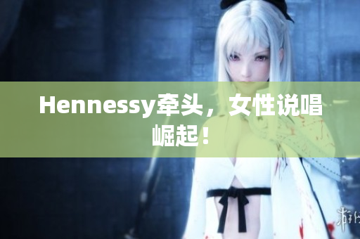 Hennessy牵头，女性说唱崛起！