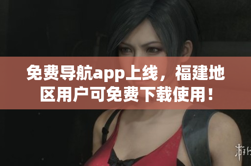 免费导航app上线，福建地区用户可免费下载使用！