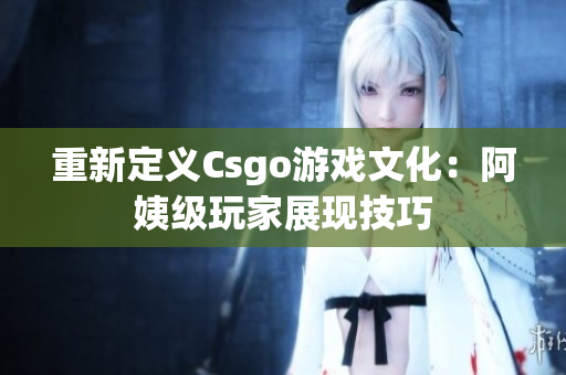 重新定义Csgo游戏文化：阿姨级玩家展现技巧