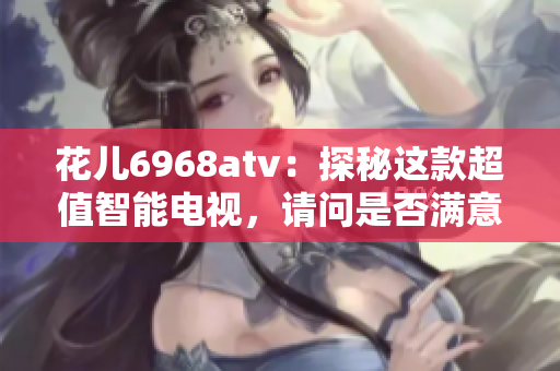 花儿6968atv：探秘这款超值智能电视，请问是否满意呢？
