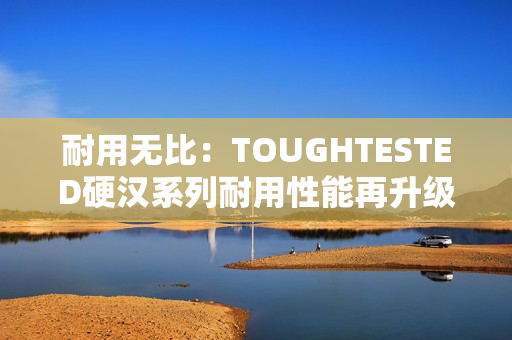 耐用无比：TOUGHTESTED硬汉系列耐用性能再升级