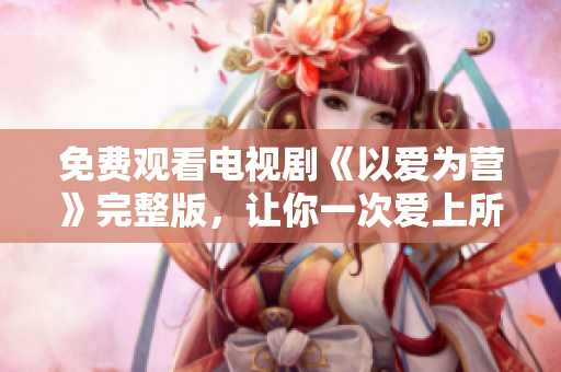 免费观看电视剧《以爱为营》完整版，让你一次爱上所有！