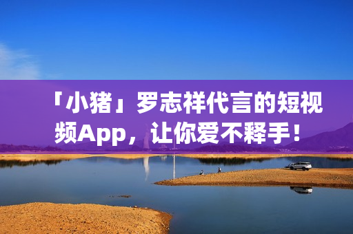 「小猪」罗志祥代言的短视频App，让你爱不释手！