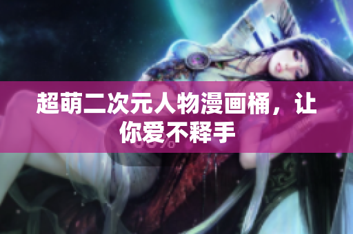 超萌二次元人物漫画桶，让你爱不释手