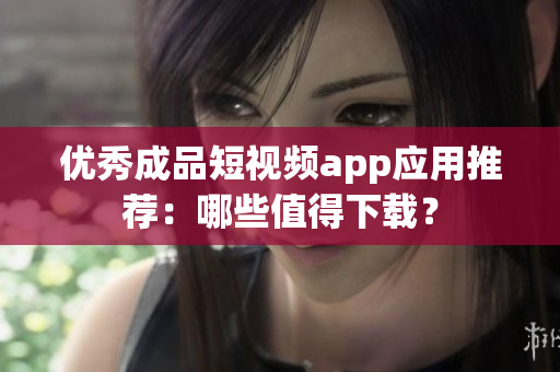优秀成品短视频app应用推荐：哪些值得下载？