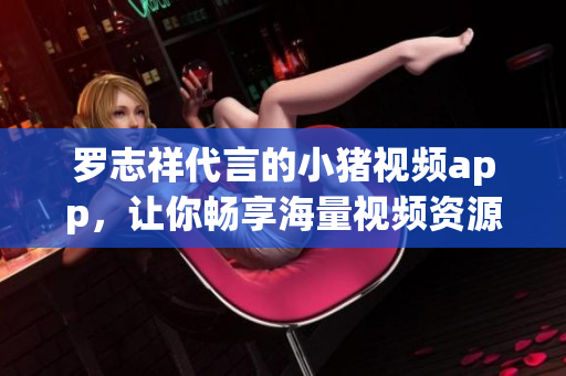 罗志祥代言的小猪视频app，让你畅享海量视频资源