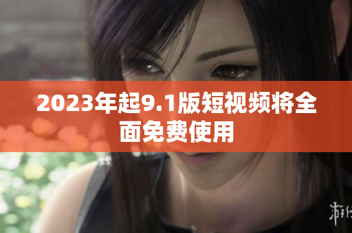 2023年起9.1版短视频将全面免费使用