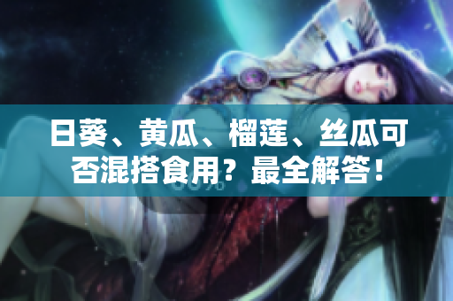 日葵、黄瓜、榴莲、丝瓜可否混搭食用？最全解答！