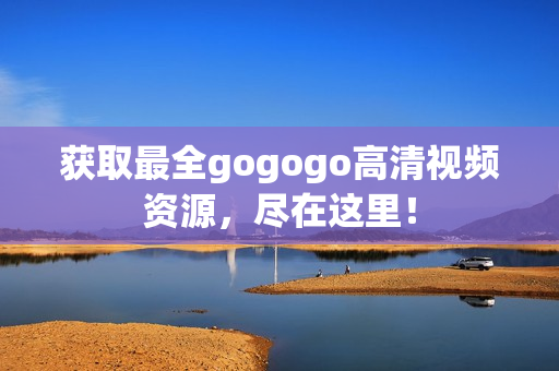 获取最全gogogo高清视频资源，尽在这里！