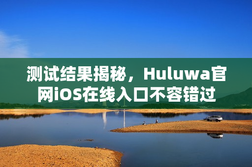 测试结果揭秘，Huluwa官网iOS在线入口不容错过