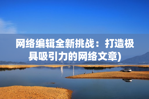 网络编辑全新挑战：打造极具吸引力的网络文章)