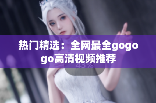 热门精选：全网最全gogogo高清视频推荐