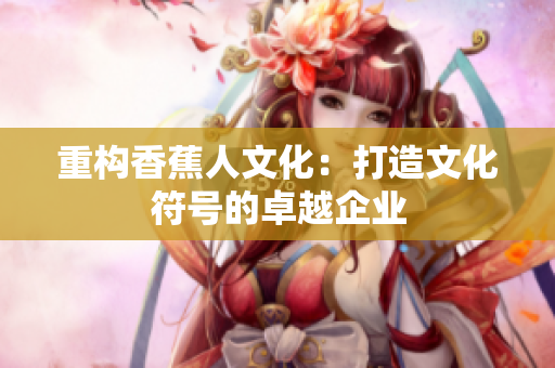 重构香蕉人文化：打造文化符号的卓越企业
