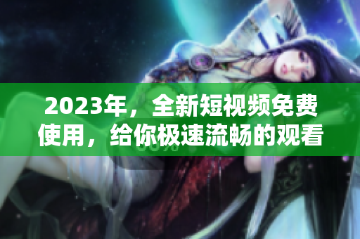 2023年，全新短视频免费使用，给你极速流畅的观看体验