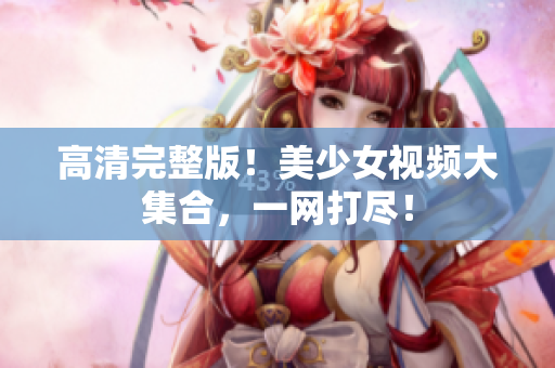 高清完整版！美少女视频大集合，一网打尽！