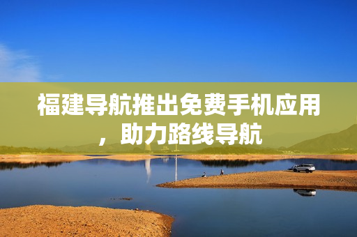 福建导航推出免费手机应用，助力路线导航