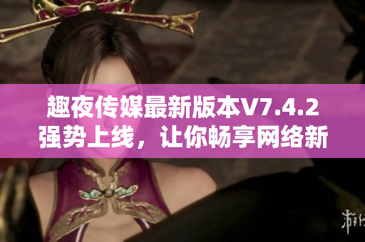 趣夜传媒最新版本V7.4.2强势上线，让你畅享网络新体验