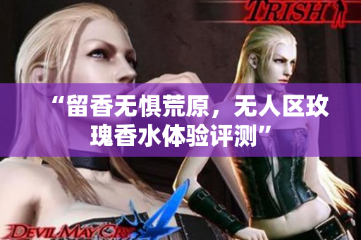 “留香无惧荒原，无人区玫瑰香水体验评测”