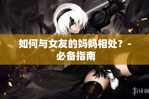 如何与女友的妈妈相处？- 必备指南