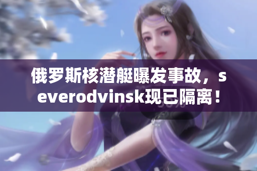 俄罗斯核潜艇曝发事故，severodvinsk现已隔离！
