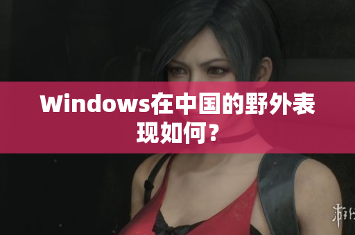 Windows在中国的野外表现如何？