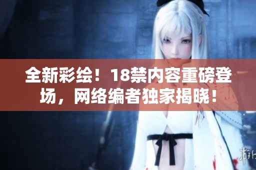 全新彩绘！18禁内容重磅登场，网络编者独家揭晓！