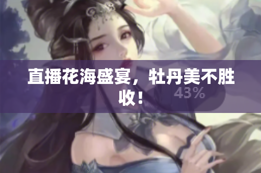 直播花海盛宴，牡丹美不胜收！