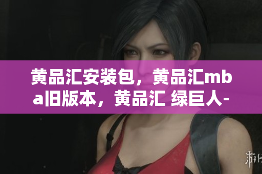 黄品汇安装包，黄品汇mba旧版本，黄品汇 绿巨人----ZmDPBhTwE8MF