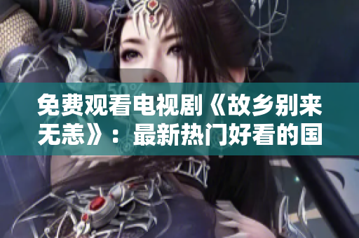 免费观看电视剧《故乡别来无恙》：最新热门好看的国产剧推荐！