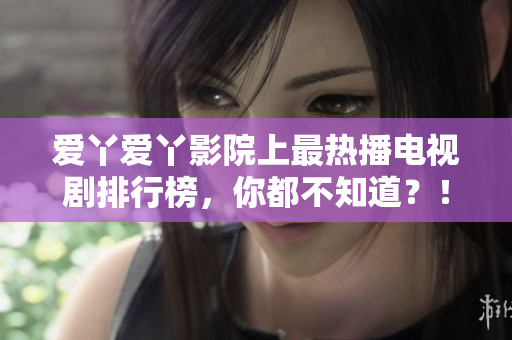 爱丫爱丫影院上最热播电视剧排行榜，你都不知道？！