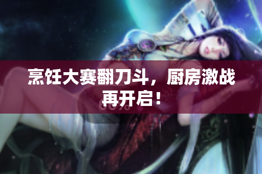 烹饪大赛翻刀斗，厨房激战再开启！