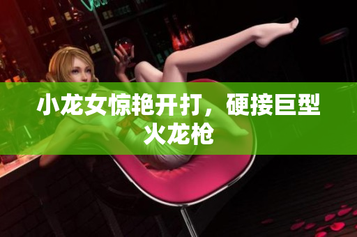 小龙女惊艳开打，硬接巨型火龙枪