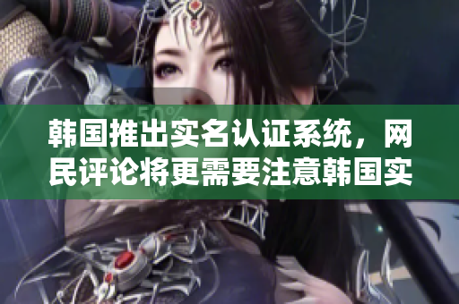 韩国推出实名认证系统，网民评论将更需要注意韩国实名认证系统上线，网友发言需谨慎