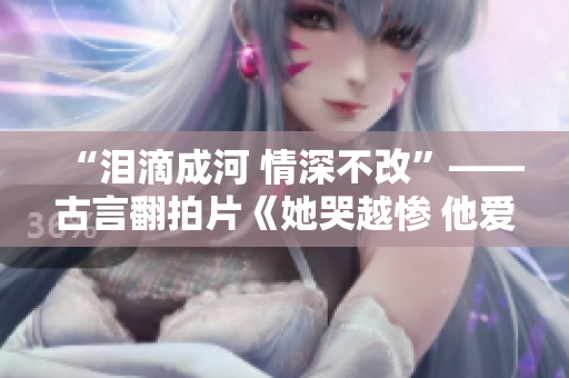 “泪滴成河 情深不改”——古言翻拍片《她哭越惨 他爱越深》