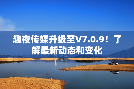 趣夜传媒升级至V7.0.9！了解最新动态和变化
