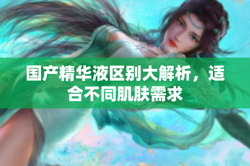 国产精华液区别大解析，适合不同肌肤需求