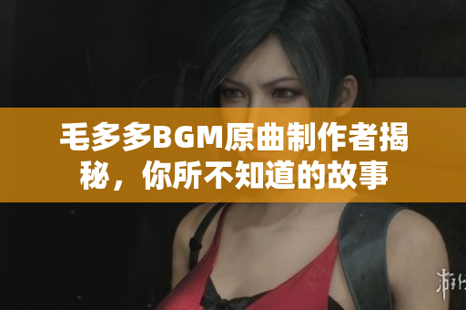 毛多多BGM原曲制作者揭秘，你所不知道的故事