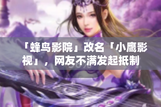 「蜂鸟影院」改名「小鹰影视」，网友不满发起抵制