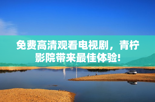 免费高清观看电视剧，青柠影院带来最佳体验!