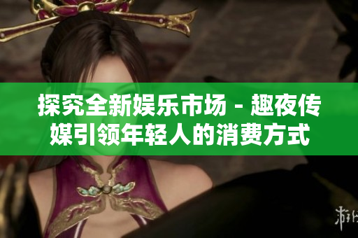 探究全新娱乐市场 - 趣夜传媒引领年轻人的消费方式