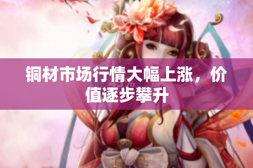 铜材市场行情大幅上涨，价值逐步攀升