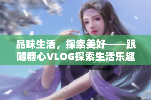 品味生活，探索美好——跟随糖心VLOG探索生活乐趣