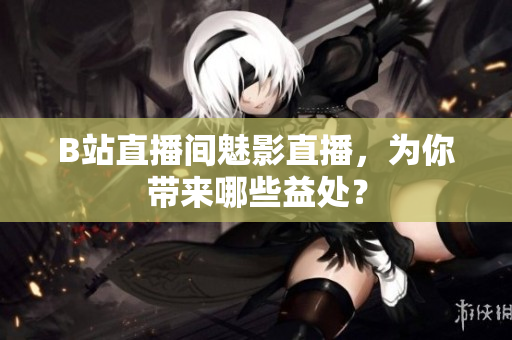 B站直播间魅影直播，为你带来哪些益处？