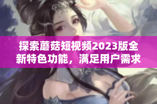 探索蘑菇短视频2023版全新特色功能，满足用户需求