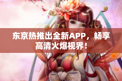 东京热推出全新APP，畅享高清火爆视界！