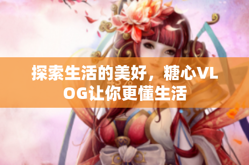 探索生活的美好，糖心VLOG让你更懂生活