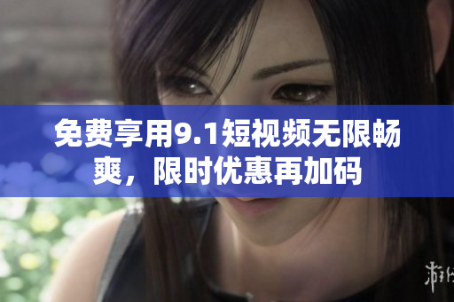 免费享用9.1短视频无限畅爽，限时优惠再加码