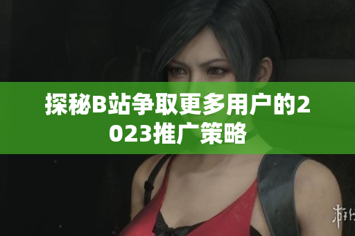 探秘B站争取更多用户的2023推广策略