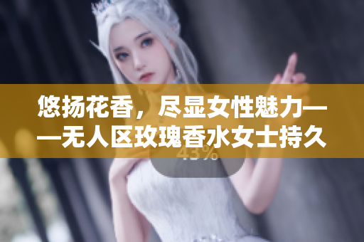 悠扬花香，尽显女性魅力——无人区玫瑰香水女士持久留香产品评测
